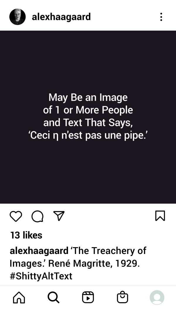 <span class='caption-artist'>Alex Haagaard</span>, <span class='caption-title'>Shitty Alt Text</span>, <span class='caption-year'>2021</span>, <span class='caption-medium'>Digital print</span>, <span class='caption-dimensions'>Image Description: An Instagram post, viewed on a smartphone. White text in a system font centred a square the colour of light reflecting dully off an ebonite pipe stem. The text reads, “Ceci η N’est Pas Une Pipe.” This is the alt text autogenerated by Instagram in November 2021 for René Magritte’s painting, “The Treachery of Images.”</span>